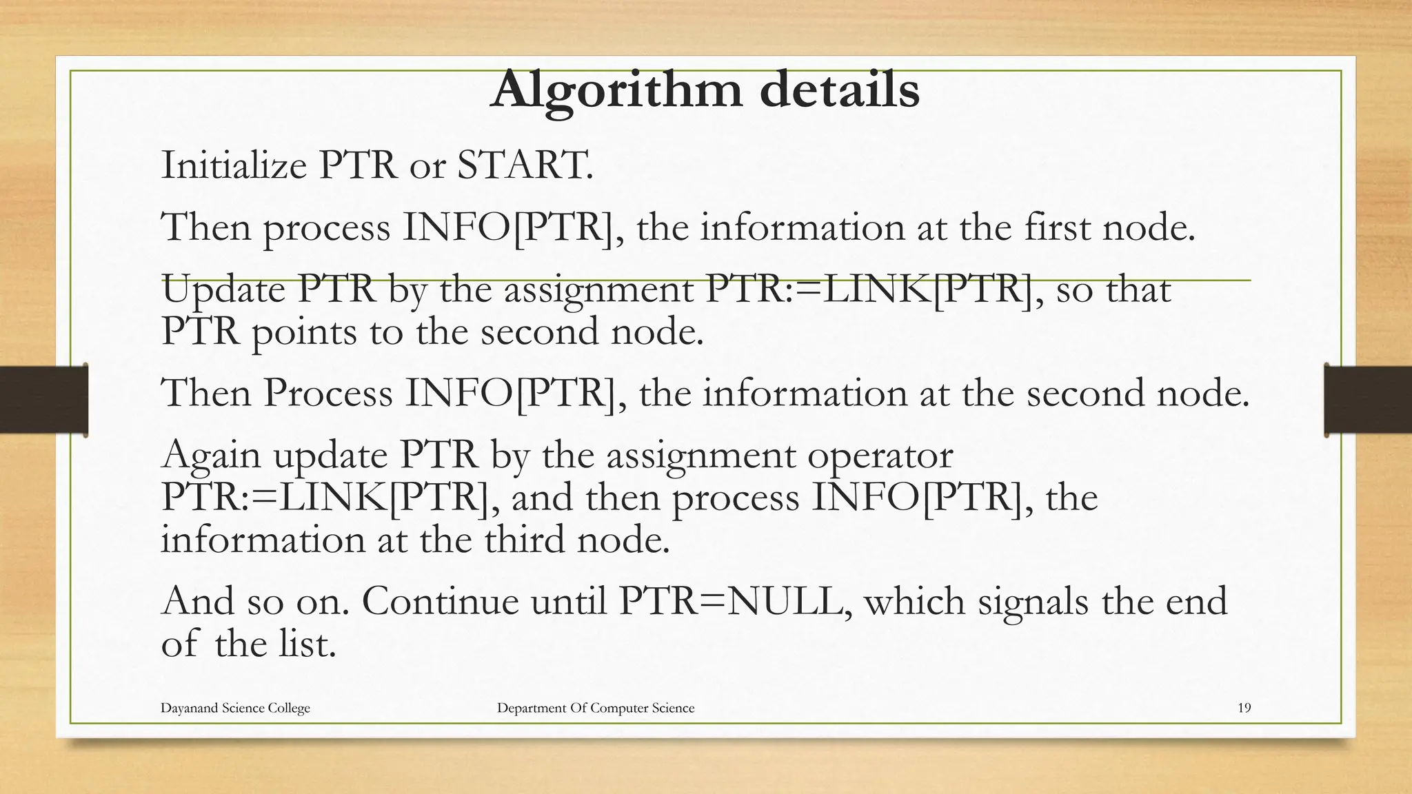 Algorithm details
Initialize PTR or START.
Then process INFO[PTR], the information at the first node.
Update PTR by the assignment PTR:=LINK[PTR], so that
PTR points to the second node.
Then Process INFO[PTR], the information at the second node.
Again update PTR by the assignment operator
PTR:=LINK[PTR], and then process INFO[PTR], the
information at the third node.
And so on. Continue until PTR=NULL, which signals the end
of the list.
Dayanand Science College Department Of Computer Science 19
 