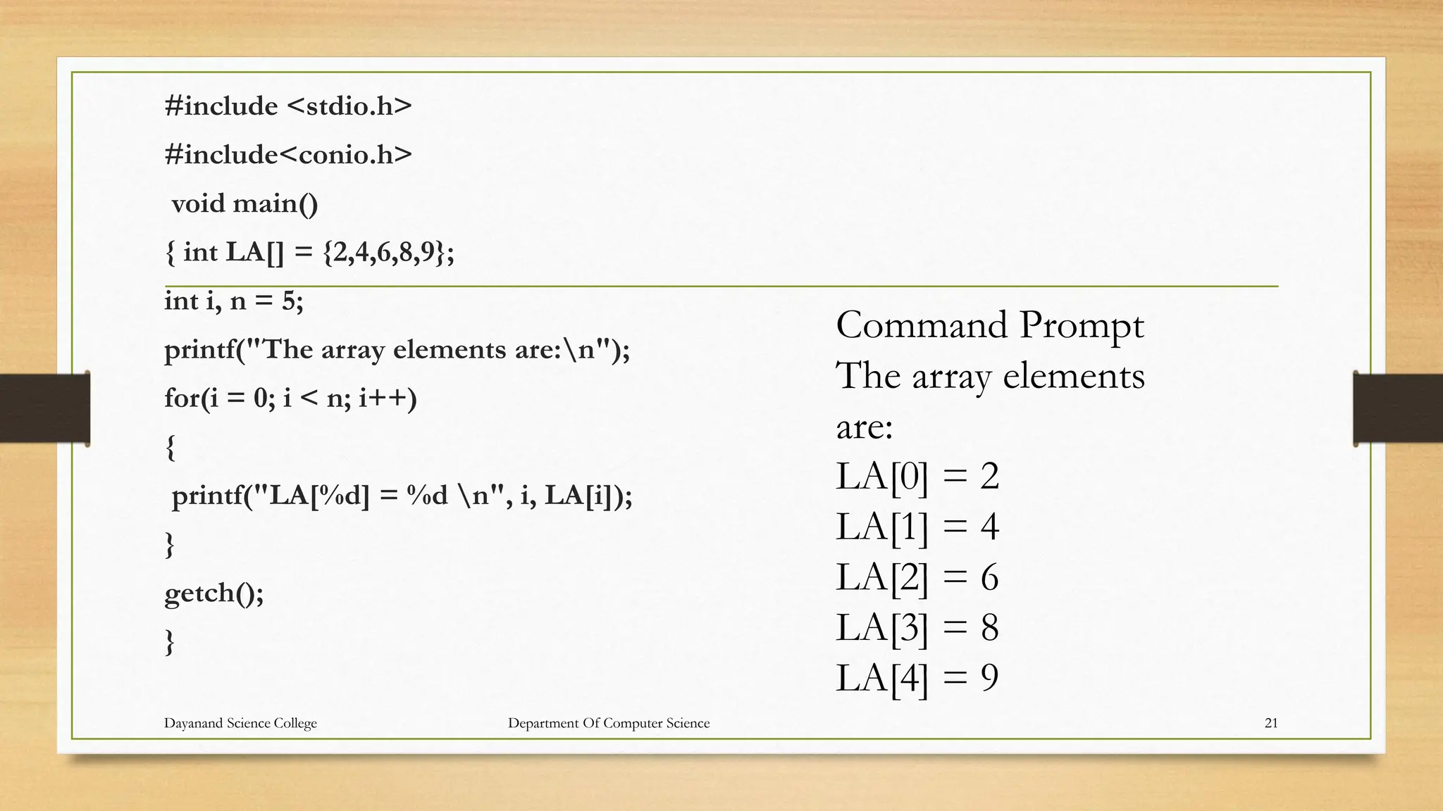 #include <stdio.h>
#include<conio.h>
void main()
{ int LA[] = {2,4,6,8,9};
int i, n = 5;
printf("The array elements are:n");
for(i = 0; i < n; i++)
{
printf("LA[%d] = %d n", i, LA[i]);
}
getch();
}
Command Prompt
The array elements
are:
LA[0] = 2
LA[1] = 4
LA[2] = 6
LA[3] = 8
LA[4] = 9
Dayanand Science College Department Of Computer Science 21
 