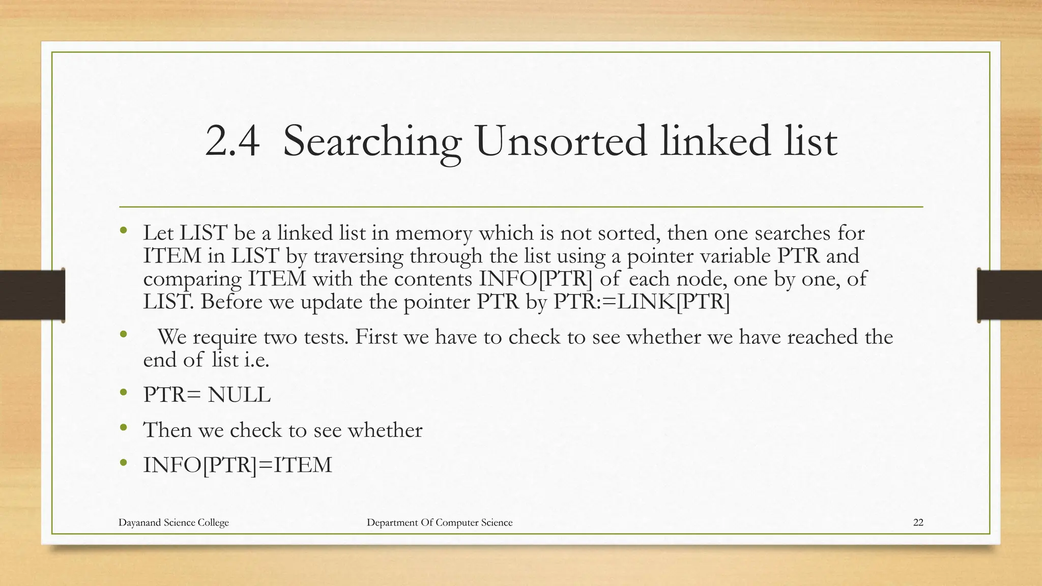 2.4 Searching Unsorted linked list
• Let LIST be a linked list in memory which is not sorted, then one searches for
ITEM in LIST by traversing through the list using a pointer variable PTR and
comparing ITEM with the contents INFO[PTR] of each node, one by one, of
LIST. Before we update the pointer PTR by PTR:=LINK[PTR]
• We require two tests. First we have to check to see whether we have reached the
end of list i.e.
• PTR= NULL
• Then we check to see whether
• INFO[PTR]=ITEM
Dayanand Science College Department Of Computer Science 22
 