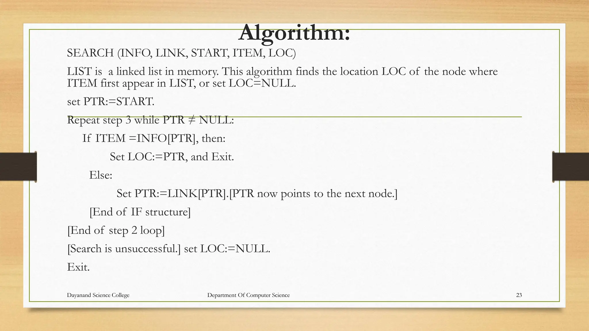 Algorithm:
SEARCH (INFO, LINK, START, ITEM, LOC)
LIST is a linked list in memory. This algorithm finds the location LOC of the node where
ITEM first appear in LIST, or set LOC=NULL.
set PTR:=START.
Repeat step 3 while PTR ≠ NULL:
If ITEM =INFO[PTR], then:
Set LOC:=PTR, and Exit.
Else:
Set PTR:=LINK[PTR].[PTR now points to the next node.]
[End of IF structure]
[End of step 2 loop]
[Search is unsuccessful.] set LOC:=NULL.
Exit.
Dayanand Science College Department Of Computer Science 23
 