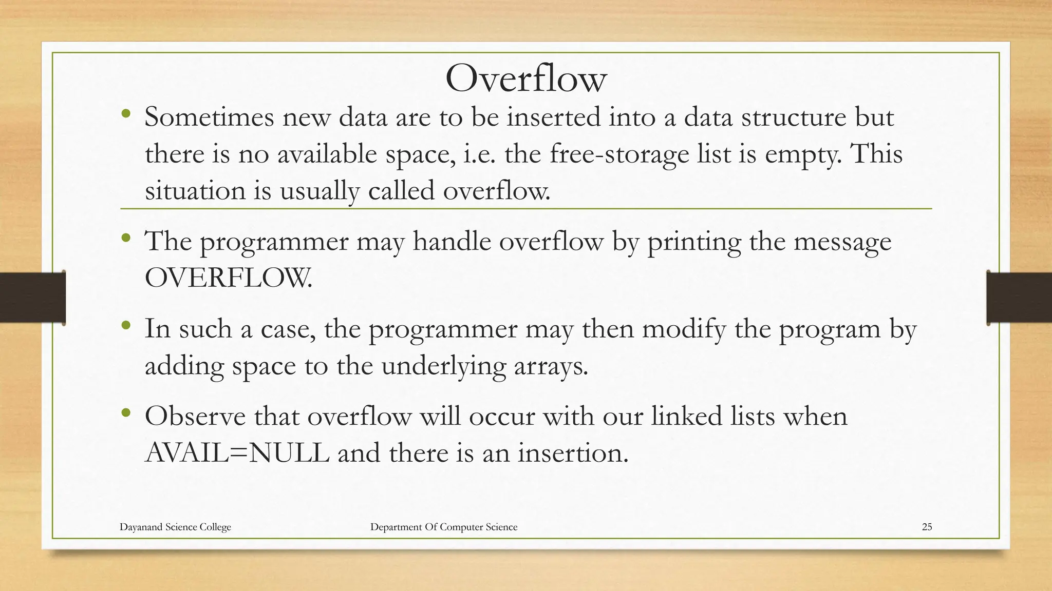 Overflow
• Sometimes new data are to be inserted into a data structure but
there is no available space, i.e. the free-storage list is empty. This
situation is usually called overflow.
• The programmer may handle overflow by printing the message
OVERFLOW.
• In such a case, the programmer may then modify the program by
adding space to the underlying arrays.
• Observe that overflow will occur with our linked lists when
AVAIL=NULL and there is an insertion.
Dayanand Science College Department Of Computer Science 25
 
