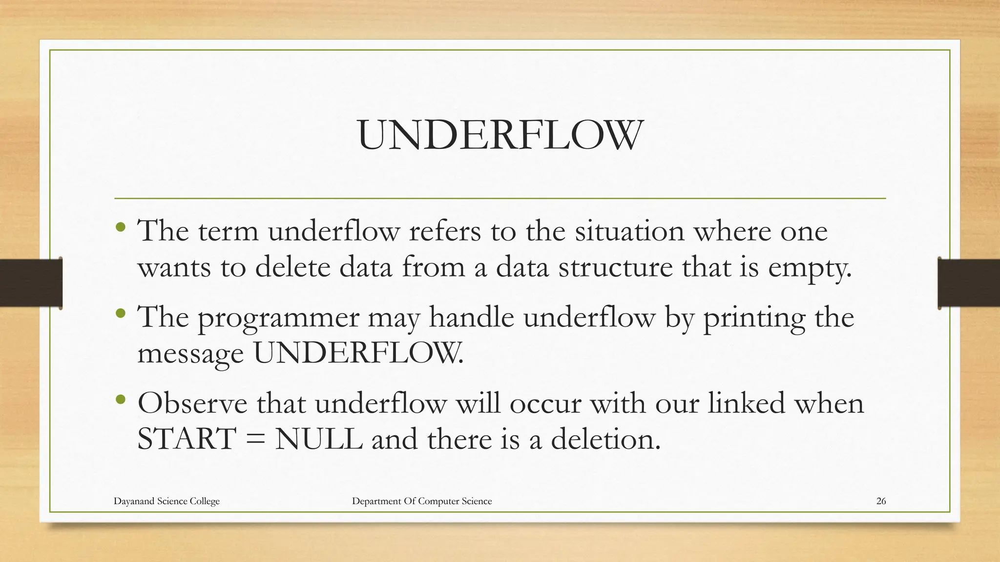 UNDERFLOW
• The term underflow refers to the situation where one
wants to delete data from a data structure that is empty.
• The programmer may handle underflow by printing the
message UNDERFLOW.
• Observe that underflow will occur with our linked when
START = NULL and there is a deletion.
Dayanand Science College Department Of Computer Science 26
 