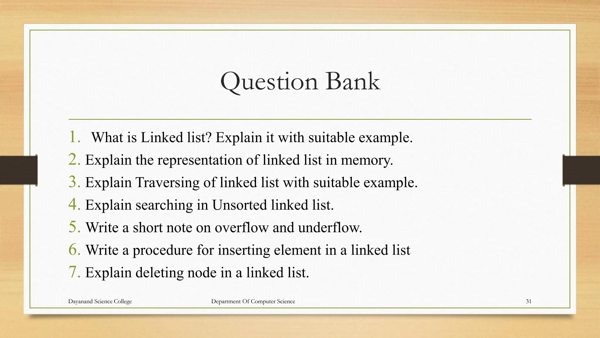Question Bank
1. What is Linked list? Explain it with suitable example.
2. Explain the representation of linked list in memory.
3. Explain Traversing of linked list with suitable example.
4. Explain searching in Unsorted linked list.
5. Write a short note on overflow and underflow.
6. Write a procedure for inserting element in a linked list
7. Explain deleting node in a linked list.
Dayanand Science College Department Of Computer Science 31
 
