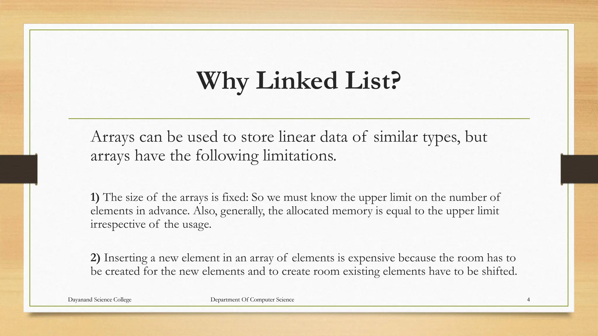 Why Linked List?
Arrays can be used to store linear data of similar types, but
arrays have the following limitations.
1) The size of the arrays is fixed: So we must know the upper limit on the number of
elements in advance. Also, generally, the allocated memory is equal to the upper limit
irrespective of the usage.
2) Inserting a new element in an array of elements is expensive because the room has to
be created for the new elements and to create room existing elements have to be shifted.
Dayanand Science College Department Of Computer Science 4
 