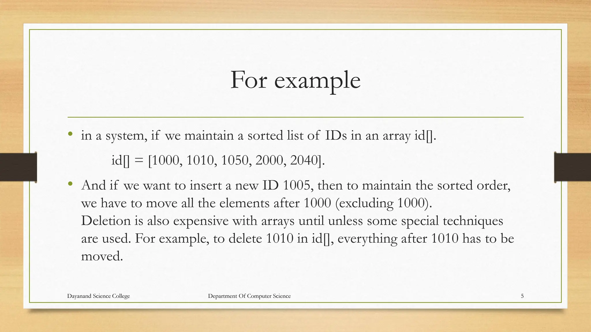 For example
• in a system, if we maintain a sorted list of IDs in an array id[].
id[] = [1000, 1010, 1050, 2000, 2040].
• And if we want to insert a new ID 1005, then to maintain the sorted order,
we have to move all the elements after 1000 (excluding 1000).
Deletion is also expensive with arrays until unless some special techniques
are used. For example, to delete 1010 in id[], everything after 1010 has to be
moved.
Dayanand Science College Department Of Computer Science 5
 