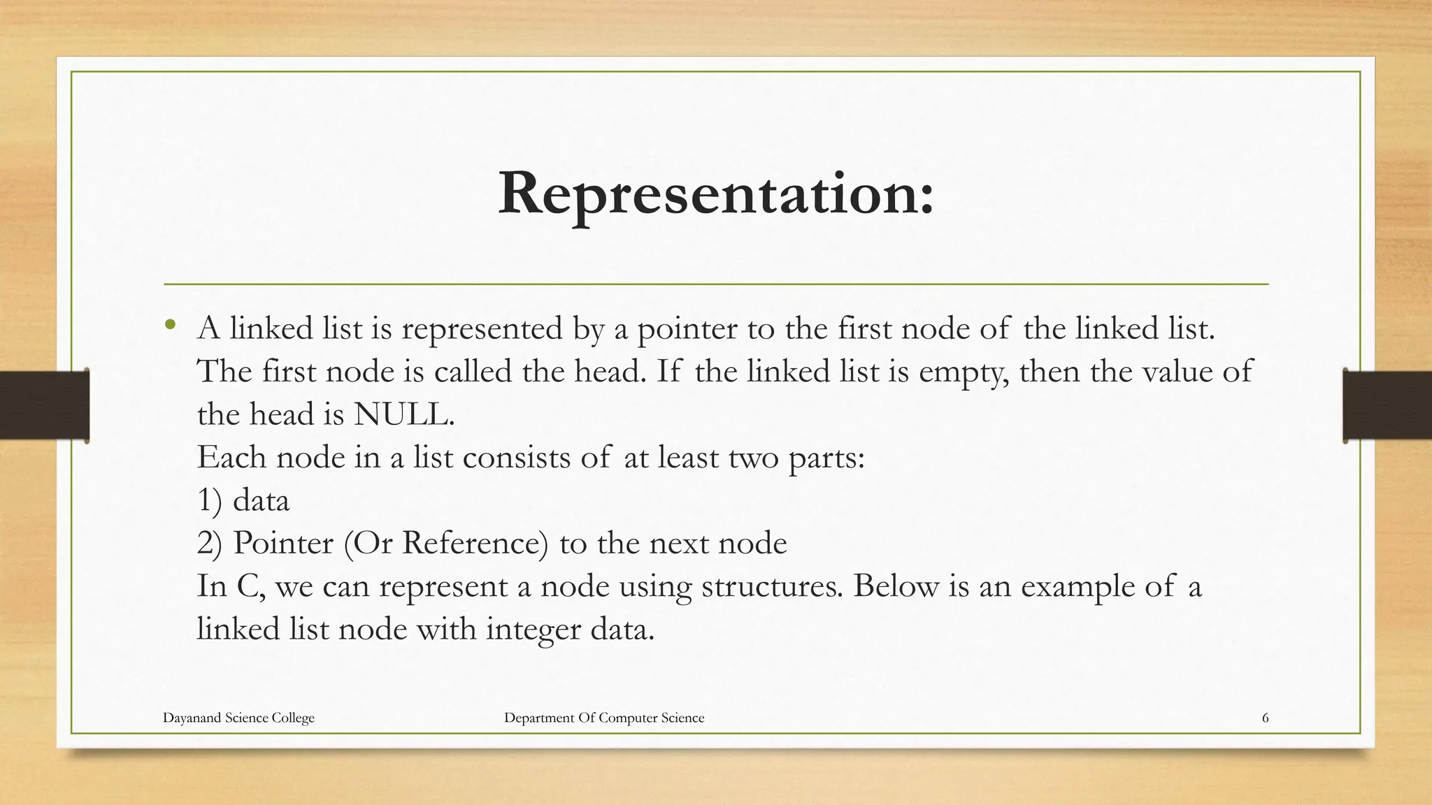 Representation:
• A linked list is represented by a pointer to the first node of the linked list.
The first node is called the head. If the linked list is empty, then the value of
the head is NULL.
Each node in a list consists of at least two parts:
1) data
2) Pointer (Or Reference) to the next node
In C, we can represent a node using structures. Below is an example of a
linked list node with integer data.
Dayanand Science College Department Of Computer Science 6
 