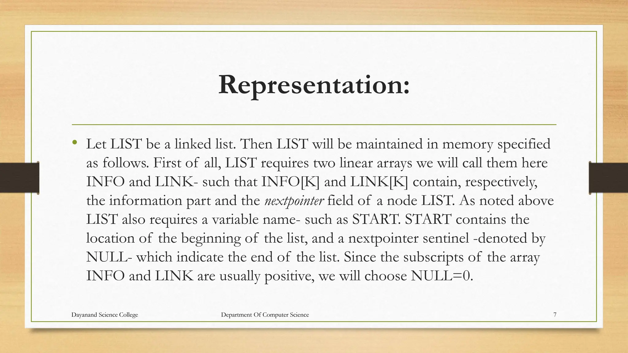 Representation:
• Let LIST be a linked list. Then LIST will be maintained in memory specified
as follows. First of all, LIST requires two linear arrays we will call them here
INFO and LINK- such that INFO[K] and LINK[K] contain, respectively,
the information part and the nextpointer field of a node LIST. As noted above
LIST also requires a variable name- such as START. START contains the
location of the beginning of the list, and a nextpointer sentinel -denoted by
NULL- which indicate the end of the list. Since the subscripts of the array
INFO and LINK are usually positive, we will choose NULL=0.
Dayanand Science College Department Of Computer Science 7
 