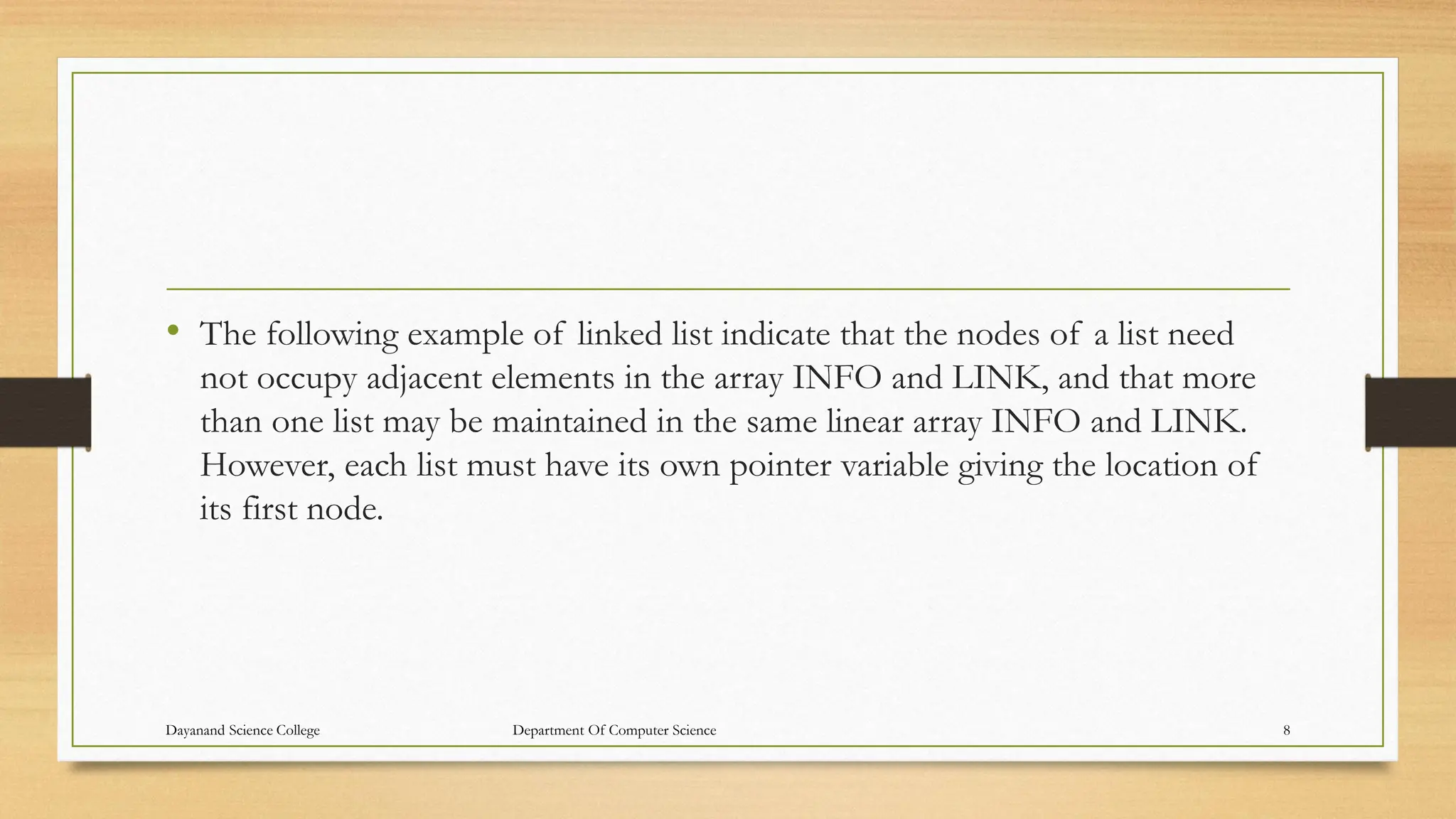 • The following example of linked list indicate that the nodes of a list need
not occupy adjacent elements in the array INFO and LINK, and that more
than one list may be maintained in the same linear array INFO and LINK.
However, each list must have its own pointer variable giving the location of
its first node.
Dayanand Science College Department Of Computer Science 8
 