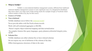  What is NoSQL?
NoSQL is a non-relational database management systems, different from traditional
relational database management systems in some significant ways. It is designed for distributed
data stores where very large scale of data storing needs (for example Google or Facebook which
collects terabits of data every day for their users).
 Features of NoSQL
 Non-relational
NoSQL databases never follow the relational model
Never provide tables with flat fixed-column records
Work with self-contained aggregates or BLOBs
Doesn’t require object-relational mapping and data normalization
No complex features like query languages, query planners,referential integrity joins,
ACID
 Schema-free
NoSQL databases are either schema-free or have relaxed schemas
Do not require any sort of definition of the schema of the data
Offers heterogeneous structures of data in the same
 
