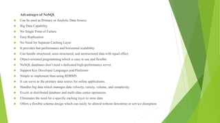 Advantages of NoSQL
 Can be used as Primary or Analytic Data Source
 Big Data Capability
 No Single Point of Failure
 Easy Replication
 No Need for Separate Caching Layer
 It provides fast performance and horizontal scalability.
 Can handle structured, semi-structured, and unstructured data with equal effect
 Object-oriented programming which is easy to use and flexible
 NoSQL databases don’t need a dedicated high-performance server
 Support Key Developer Languages and Platforms
 Simple to implement than using RDBMS
 It can serve as the primary data source for online applications.
 Handles big data which manages data velocity, variety, volume, and complexity
 Excels at distributed database and multi-data center operations
 Eliminates the need for a specific caching layer to store data
 Offers a flexible schema design which can easily be altered without downtime or service disruption
 