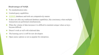 Disadvantages of NoSQL
 No standardization rules
 Limited query capabilities
 RDBMS databases and tools are comparatively mature
 It does not offer any traditional database capabilities, like consistency when multiple
transactions are performed simultaneously.
 When the volume of data increases it is difficult to maintain unique values as keys
become difficult
 Doesn’t work as well with relational data
 The learning curve is stiff for new developers
 Open source options so not so popular for enterprises.
 