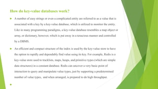 How do key-value databases work?
 A number of easy strings or even a complicated entity are referred to as a value that is
associated with a key by a key-value database, which is utilized to monitor the entity.
Like in many programming paradigms, a key-value database resembles a map object or
array, or dictionary, however, which is put away in a tenacious manner and controlled
by a DBMS.
 An efficient and compact structure of the index is used by the key-value store to have
the option to rapidly and dependably find value using its key. For example, Redis is a
key-value store used to tracklists, maps, heaps, and primitive types (which are simple
data structures) in a constant database. Redis can uncover a very basic point of
interaction to query and manipulate value types, just by supporting a predetermined
number of value types, and when arranged, is prepared to do high throughput.

 