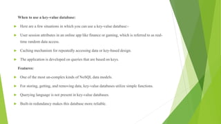 When to use a key-value database:
 Here are a few situations in which you can use a key-value database:-
 User session attributes in an online app like finance or gaming, which is referred to as real-
time random data access.
 Caching mechanism for repeatedly accessing data or key-based design.
 The application is developed on queries that are based on keys.
Features:
 One of the most un-complex kinds of NoSQL data models.
 For storing, getting, and removing data, key-value databases utilize simple functions.
 Querying language is not present in key-value databases.
 Built-in redundancy makes this database more reliable.
 