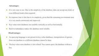 Advantages:
 It is very easy to use. Due to the simplicity of the database, data can accept any kind, or
even different kinds when required.
 Its response time is fast due to its simplicity, given that the remaining environment near
it is very much constructed and improved.
 Key-value store databases are scalable vertically as well as horizontally.
 Built-in redundancy makes this database more reliable.
Disadvantages:
 As querying language is not present in key-value databases, transportation of queries
from one database to a different database cannot be done.
 The key-value store database is not refined. You cannot query the database without a
key.
 