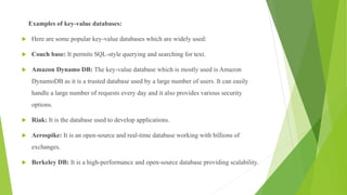 Examples of key-value databases:
 Here are some popular key-value databases which are widely used:
 Couch base: It permits SQL-style querying and searching for text.
 Amazon Dynamo DB: The key-value database which is mostly used is Amazon
DynamoDB as it is a trusted database used by a large number of users. It can easily
handle a large number of requests every day and it also provides various security
options.
 Riak: It is the database used to develop applications.
 Aerospike: It is an open-source and real-time database working with billions of
exchanges.
 Berkeley DB: It is a high-performance and open-source database providing scalability.
 