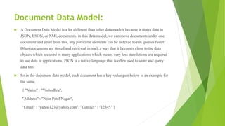 Document Data Model:
 A Document Data Model is a lot different than other data models because it stores data in
JSON, BSON, or XML documents. in this data model, we can move documents under one
document and apart from this, any particular elements can be indexed to run queries faster.
Often documents are stored and retrieved in such a way that it becomes close to the data
objects which are used in many applications which means very less translations are required
to use data in applications. JSON is a native language that is often used to store and query
data too.
 So in the document data model, each document has a key-value pair below is an example for
the same.
{ "Name" : "Yashodhra",
"Address" : "Near Patel Nagar",
"Email" : "yahoo123@yahoo.com", "Contact" : "12345" }
 