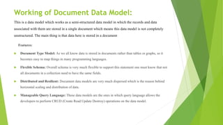 Working of Document Data Model:
This is a data model which works as a semi-structured data model in which the records and data
associated with them are stored in a single document which means this data model is not completely
unstructured. The main thing is that data here is stored in a document.
Features:
 Document Type Model: As we all know data is stored in documents rather than tables or graphs, so it
becomes easy to map things in many programming languages.
 Flexible Schema: Overall schema is very much flexible to support this statement one must know that not
all documents in a collection need to have the same fields.
 Distributed and Resilient: Document data models are very much dispersed which is the reason behind
horizontal scaling and distribution of data.
 Manageable Query Language: These data models are the ones in which query language allows the
developers to perform CRUD (Create Read Update Destroy) operations on the data model.
 