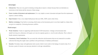 Advantages:
 Schema-less: These are very good in retaining existing data at massive volumes because there are absolutely no
restrictions in the format and the structure of data storage.
 Faster creation of document and maintenance: It is very simple to create a document and apart from this maintenance
requires is almost nothing.
 Open formats: It has a very simple build process that uses XML, JSON, and its other forms.
 Built-in versioning: It has built-in versioning which means as the documents grow in size there might be a chance they
can grow in complexity. Versioning decreases conflicts.
Disadvantages:
 Weak Atomicity: It lacks in supporting multi-document ACID transactions. A change in the document data
model involving two collections will require us to run two separate queries i.e. one for each collection. This is where it
breaks atomicity requirements.
 Consistency Check Limitations: One can search the collections and documents that are not connected to an author
collection but doing this might create a problem in the performance of database performance.
 Security: Nowadays many web applications lack security which in turn results in the leakage of sensitive data. So it
becomes a point of concern, one must pay attention to web app vulnerabilities.
 