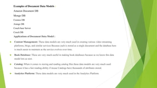 Examples of Document Data Models :
Amazon Document DB
Mongo DB
Cosmos DB
Arango DB
Couch base Server
Couch DB
Applications of Document Data Model :
 Content Management: These data models are very much used in creating various video streaming
platforms, blogs, and similar services Because each is stored as a single document and the database here
is much easier to maintain as the service evolves over time.
 Book Database: These are very much useful in making book databases because as we know this data
model lets us nest.
 Catalog: When it comes to storing and reading catalog files these data models are very much used
because it has a fast reading ability if incase Catalogs have thousands of attributes stored.
 Analytics Platform: These data models are very much used in the Analytics Platform.
 