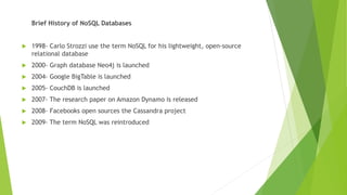 Brief History of NoSQL Databases
 1998- Carlo Strozzi use the term NoSQL for his lightweight, open-source
relational database
 2000- Graph database Neo4j is launched
 2004- Google BigTable is launched
 2005- CouchDB is launched
 2007- The research paper on Amazon Dynamo is released
 2008- Facebooks open sources the Cassandra project
 2009- The term NoSQL was reintroduced
 
