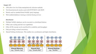 Simple API
 APIs allow low-level data manipulation & selection methods
 Text-based protocols mostly used with HTTP REST with JSON
 Mostly used no standard based NoSQL query language
 Web-enabled databases running as internet-facing services
Distributed
 Multiple NoSQL databases can be executed in a distributed fashion
 Offers auto-scaling and fail-over capabilities
 Often ACID concept can be sacrificed for scalability and throughput
 Only providing eventual consistency
 Shared Nothing Architecture. This enables less coordination and higher distribution.
 