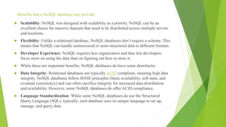 Benefits that a NoSQL database may provide:
 Scalability: NoSQL was designed with scalability as a priority. NoSQL can be an
excellent choice for massive datasets that need to be distributed across multiple servers
and locations.
 Flexibility: Unlike a relational database, NoSQL databases don’t require a schema. This
means that NoSQL can handle unstructured or semi-structured data in different formats.
 Developer Experience: NoSQL requires less organization and thus lets developers
focus more on using the data than on figuring out how to store it.
 While these are important benefits, NoSQL databases do have some drawbacks:
 Data Integrity: Relational databases are typically ACID compliant, ensuring high data
integrity. NoSQL databases follow BASE principles (basic availability, soft state, and
eventual consistency) and can often sacrifice integrity for increased data distribution
and availability. However, some NoSQL databases do offer ACID compliance.
 Language Standardization: While some NoSQL databases do use the Structured
Query Language (SQL), typically, each database uses its unique language to set up,
manage, and query data.
 
