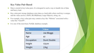 Key Value Pair Based
 Data is stored in key/value pairs. It is designed in such a way to handle lots of data
and heavy load.
 Key-value pair storage databases store data as a hash table where each key is unique,
and the value can be a JSON, BLOB(Binary Large Objects), string, etc.
 For example, a key-value pair may contain a key like “Website” associated with a
value like “Guru99”.
 It is one of the most basic NoSQL database example.
 