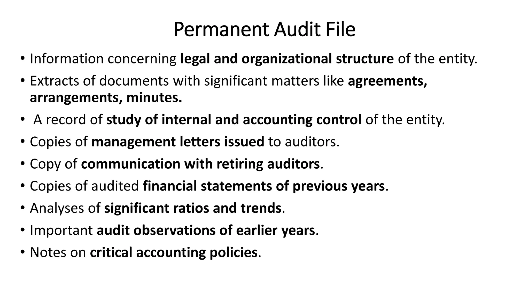 Permanent Audit File
• Information concerning legal and organizational structure of the entity.
• Extracts of documents with significant matters like agreements,
arrangements, minutes.
• A record of study of internal and accounting control of the entity.
• Copies of management letters issued to auditors.
• Copy of communication with retiring auditors.
• Copies of audited financial statements of previous years.
• Analyses of significant ratios and trends.
• Important audit observations of earlier years.
• Notes on critical accounting policies.
 