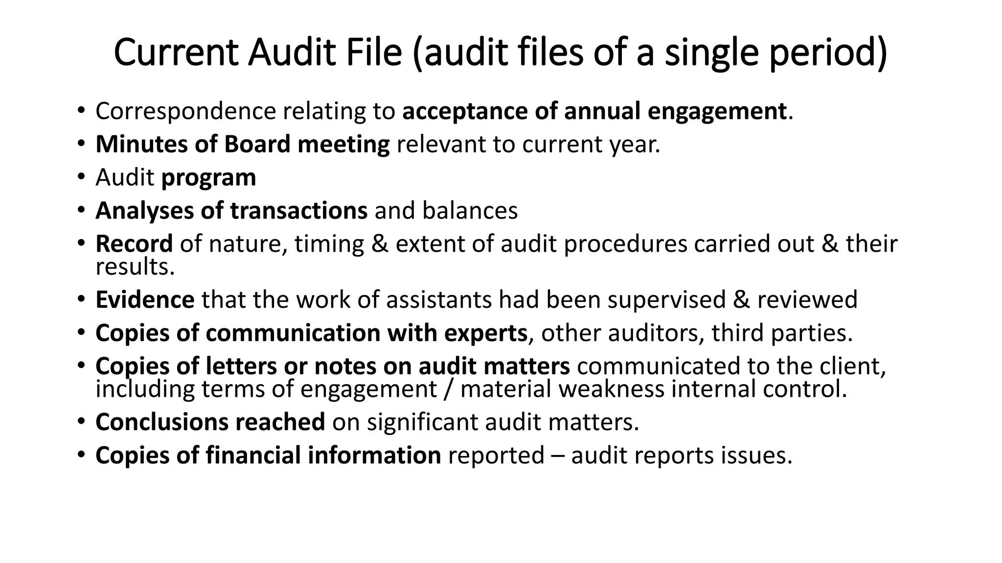 Current Audit File (audit files of a single period)
• Correspondence relating to acceptance of annual engagement.
• Minutes of Board meeting relevant to current year.
• Audit program
• Analyses of transactions and balances
• Record of nature, timing & extent of audit procedures carried out & their
results.
• Evidence that the work of assistants had been supervised & reviewed
• Copies of communication with experts, other auditors, third parties.
• Copies of letters or notes on audit matters communicated to the client,
including terms of engagement / material weakness internal control.
• Conclusions reached on significant audit matters.
• Copies of financial information reported – audit reports issues.
 