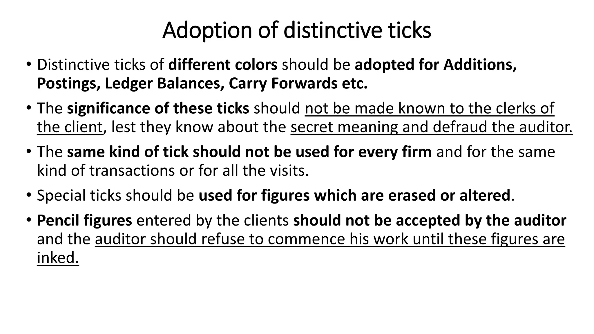 Adoption of distinctive ticks
• Distinctive ticks of different colors should be adopted for Additions,
Postings, Ledger Balances, Carry Forwards etc.
• The significance of these ticks should not be made known to the clerks of
the client, lest they know about the secret meaning and defraud the auditor.
• The same kind of tick should not be used for every firm and for the same
kind of transactions or for all the visits.
• Special ticks should be used for figures which are erased or altered.
• Pencil figures entered by the clients should not be accepted by the auditor
and the auditor should refuse to commence his work until these figures are
inked.
 