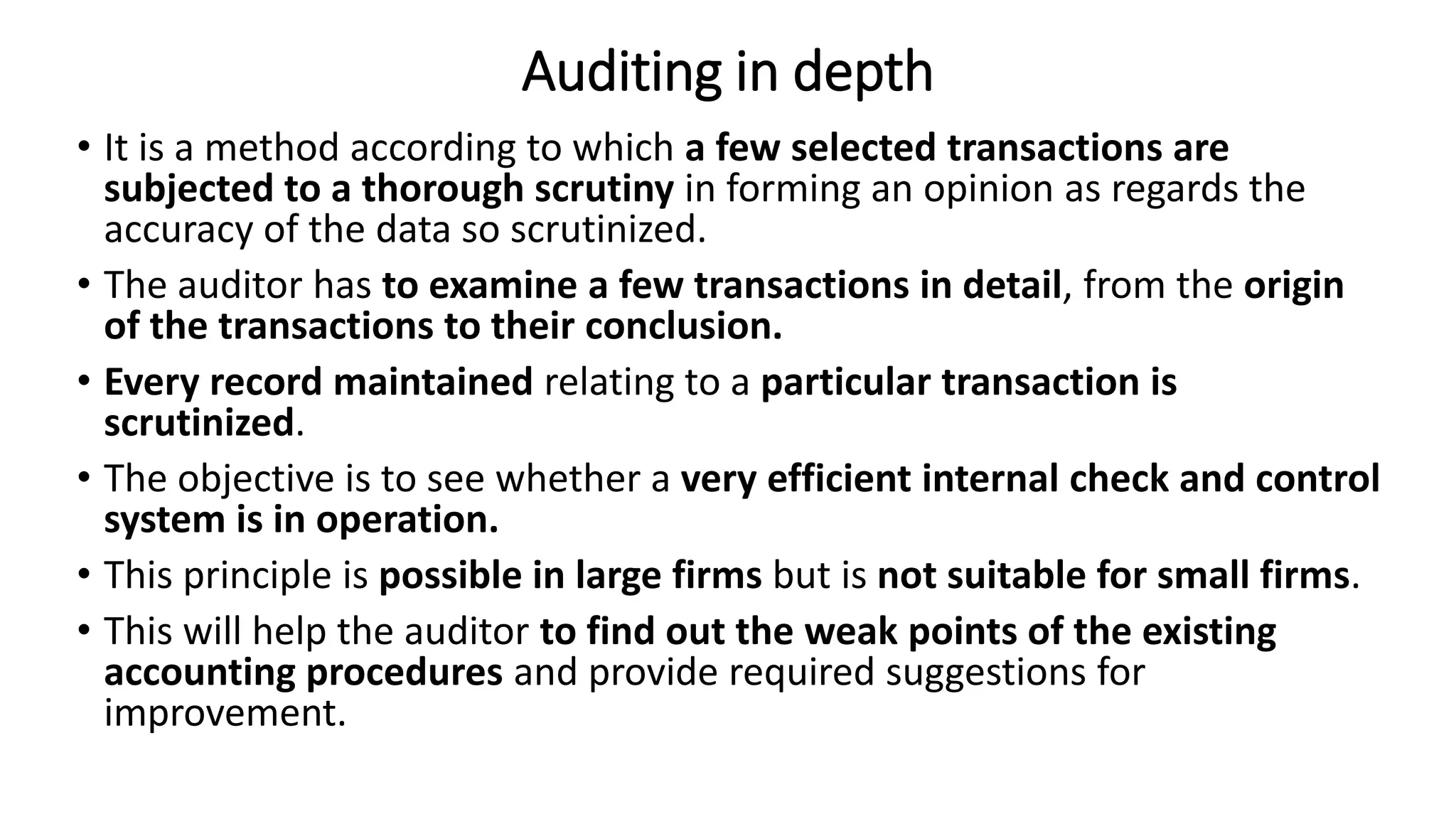 Auditing in depth
• It is a method according to which a few selected transactions are
subjected to a thorough scrutiny in forming an opinion as regards the
accuracy of the data so scrutinized.
• The auditor has to examine a few transactions in detail, from the origin
of the transactions to their conclusion.
• Every record maintained relating to a particular transaction is
scrutinized.
• The objective is to see whether a very efficient internal check and control
system is in operation.
• This principle is possible in large firms but is not suitable for small firms.
• This will help the auditor to find out the weak points of the existing
accounting procedures and provide required suggestions for
improvement.
 