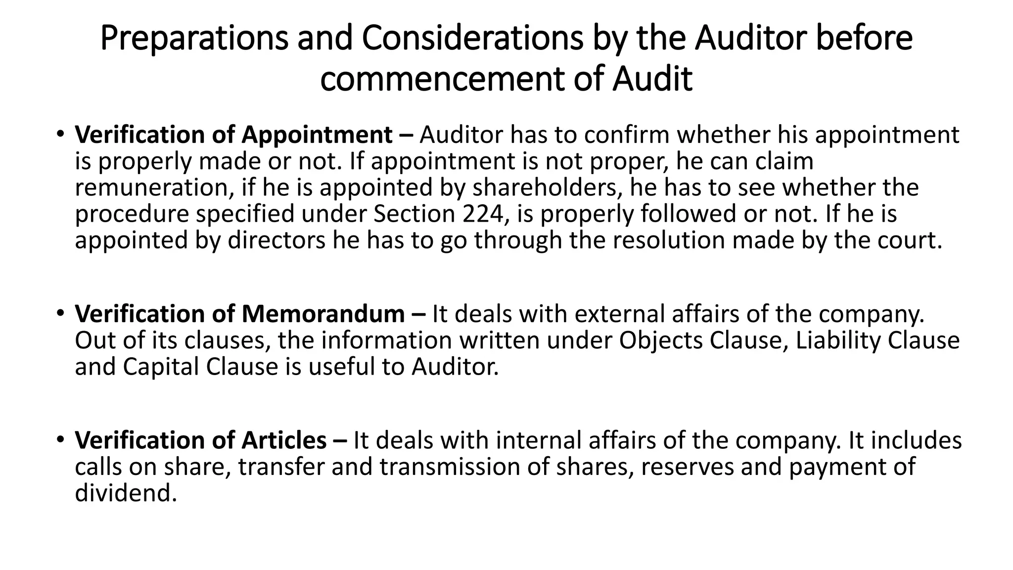 Preparations and Considerations by the Auditor before
commencement of Audit
• Verification of Appointment – Auditor has to confirm whether his appointment
is properly made or not. If appointment is not proper, he can claim
remuneration, if he is appointed by shareholders, he has to see whether the
procedure specified under Section 224, is properly followed or not. If he is
appointed by directors he has to go through the resolution made by the court.
• Verification of Memorandum – It deals with external affairs of the company.
Out of its clauses, the information written under Objects Clause, Liability Clause
and Capital Clause is useful to Auditor.
• Verification of Articles – It deals with internal affairs of the company. It includes
calls on share, transfer and transmission of shares, reserves and payment of
dividend.
 
