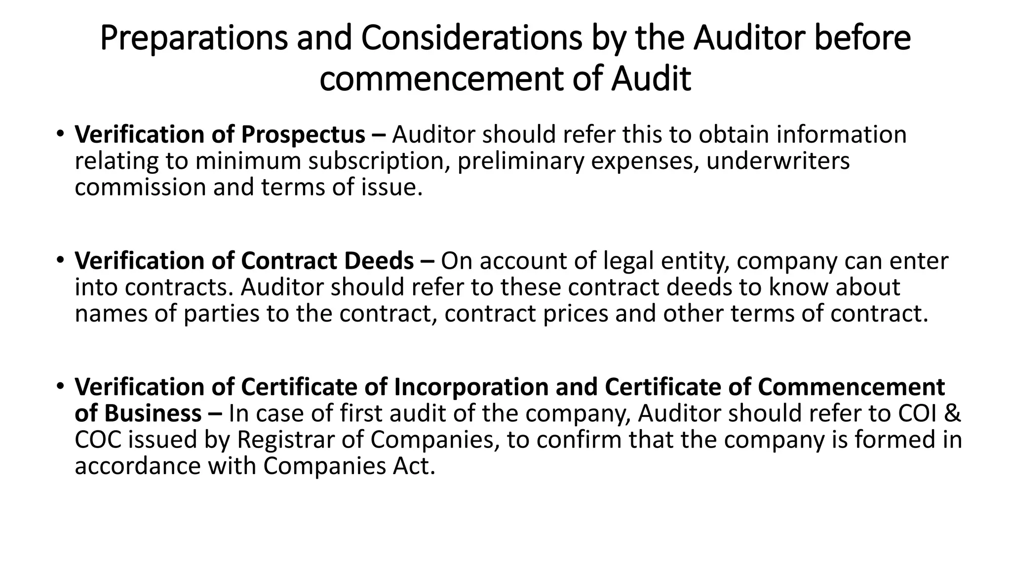 Preparations and Considerations by the Auditor before
commencement of Audit
• Verification of Prospectus – Auditor should refer this to obtain information
relating to minimum subscription, preliminary expenses, underwriters
commission and terms of issue.
• Verification of Contract Deeds – On account of legal entity, company can enter
into contracts. Auditor should refer to these contract deeds to know about
names of parties to the contract, contract prices and other terms of contract.
• Verification of Certificate of Incorporation and Certificate of Commencement
of Business – In case of first audit of the company, Auditor should refer to COI &
COC issued by Registrar of Companies, to confirm that the company is formed in
accordance with Companies Act.
 