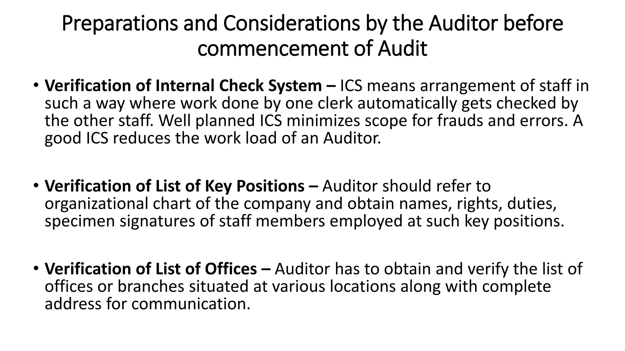 Preparations and Considerations by the Auditor before
commencement of Audit
• Verification of Internal Check System – ICS means arrangement of staff in
such a way where work done by one clerk automatically gets checked by
the other staff. Well planned ICS minimizes scope for frauds and errors. A
good ICS reduces the work load of an Auditor.
• Verification of List of Key Positions – Auditor should refer to
organizational chart of the company and obtain names, rights, duties,
specimen signatures of staff members employed at such key positions.
• Verification of List of Offices – Auditor has to obtain and verify the list of
offices or branches situated at various locations along with complete
address for communication.
 