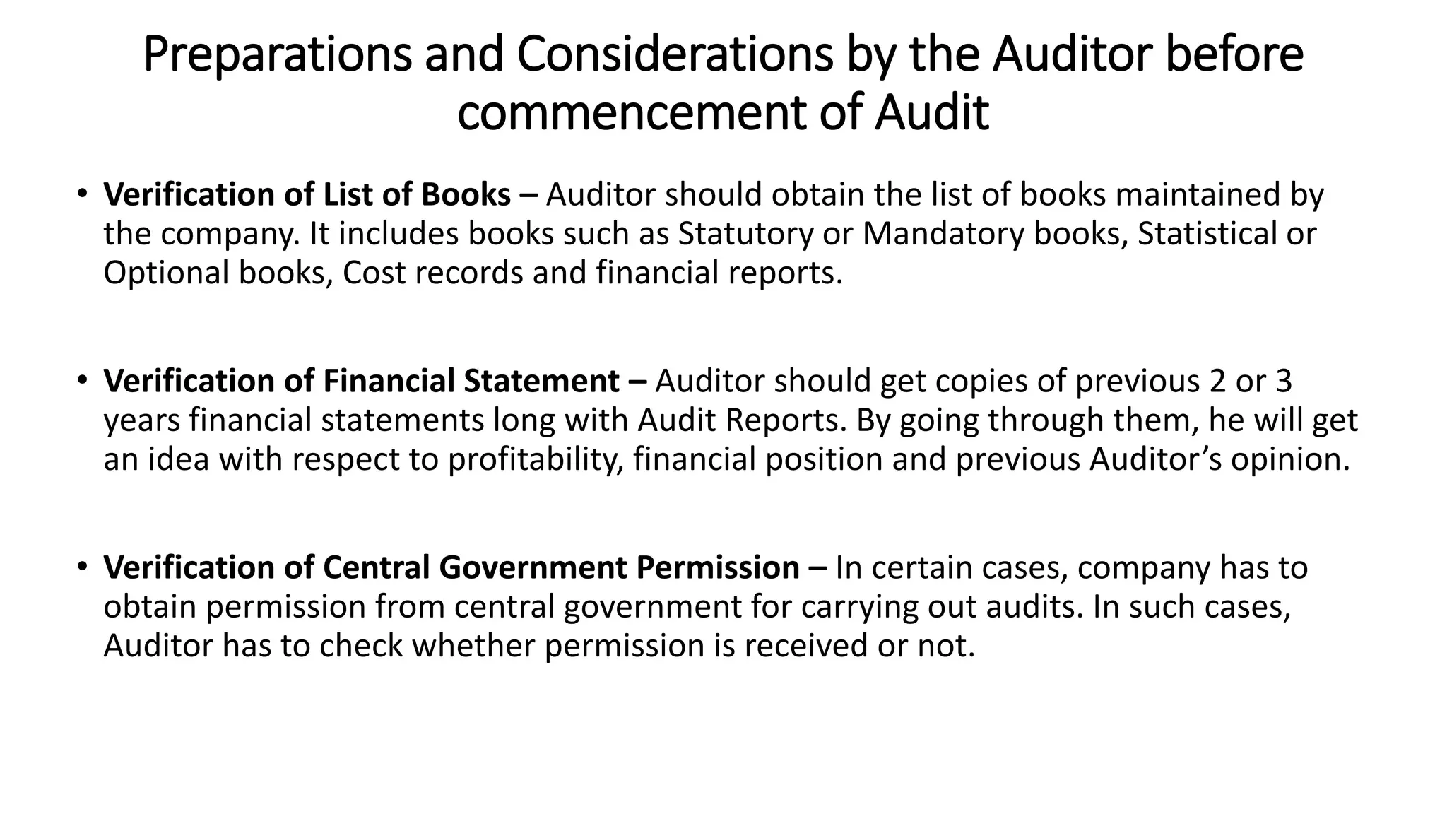 Preparations and Considerations by the Auditor before
commencement of Audit
• Verification of List of Books – Auditor should obtain the list of books maintained by
the company. It includes books such as Statutory or Mandatory books, Statistical or
Optional books, Cost records and financial reports.
• Verification of Financial Statement – Auditor should get copies of previous 2 or 3
years financial statements long with Audit Reports. By going through them, he will get
an idea with respect to profitability, financial position and previous Auditor’s opinion.
• Verification of Central Government Permission – In certain cases, company has to
obtain permission from central government for carrying out audits. In such cases,
Auditor has to check whether permission is received or not.
 