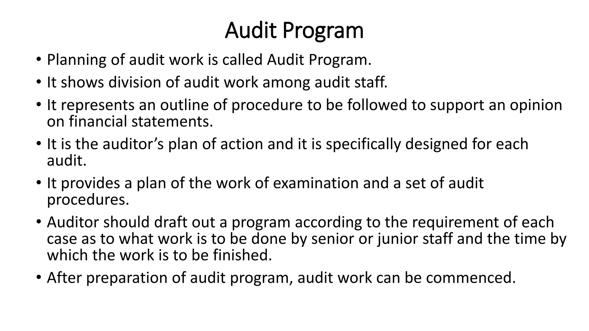 Audit Program
• Planning of audit work is called Audit Program.
• It shows division of audit work among audit staff.
• It represents an outline of procedure to be followed to support an opinion
on financial statements.
• It is the auditor’s plan of action and it is specifically designed for each
audit.
• It provides a plan of the work of examination and a set of audit
procedures.
• Auditor should draft out a program according to the requirement of each
case as to what work is to be done by senior or junior staff and the time by
which the work is to be finished.
• After preparation of audit program, audit work can be commenced.
 