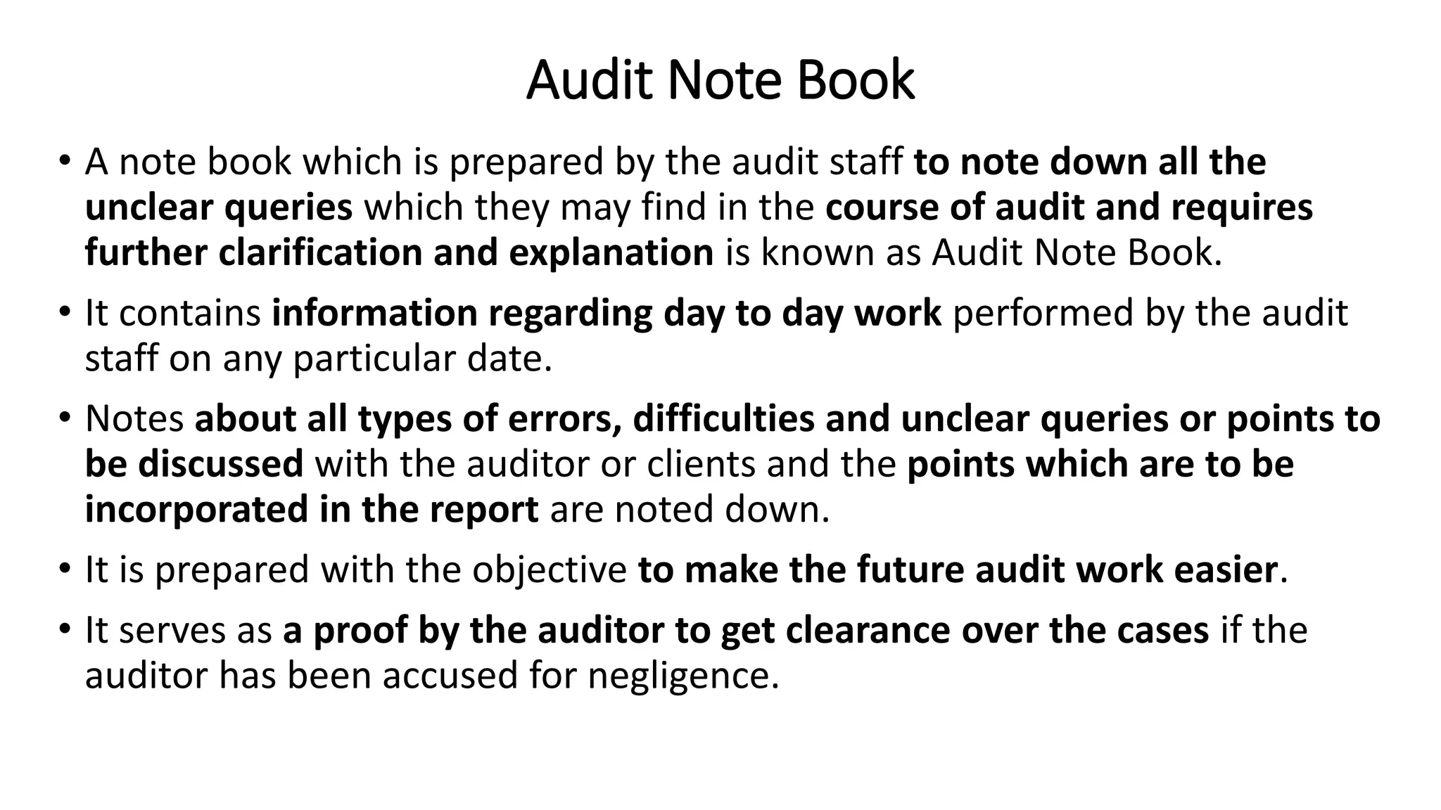 Audit Note Book
• A note book which is prepared by the audit staff to note down all the
unclear queries which they may find in the course of audit and requires
further clarification and explanation is known as Audit Note Book.
• It contains information regarding day to day work performed by the audit
staff on any particular date.
• Notes about all types of errors, difficulties and unclear queries or points to
be discussed with the auditor or clients and the points which are to be
incorporated in the report are noted down.
• It is prepared with the objective to make the future audit work easier.
• It serves as a proof by the auditor to get clearance over the cases if the
auditor has been accused for negligence.
 