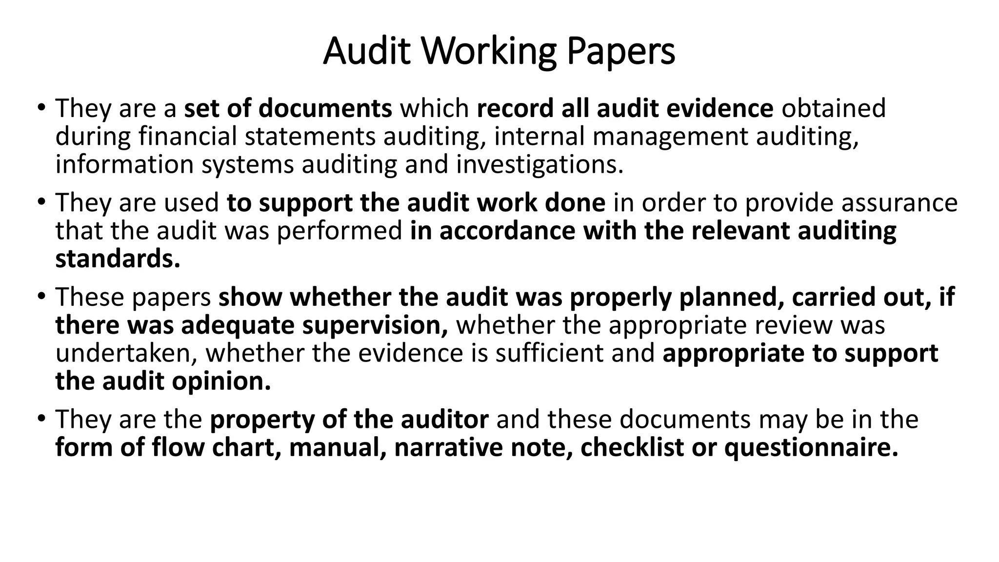 Audit Working Papers
• They are a set of documents which record all audit evidence obtained
during financial statements auditing, internal management auditing,
information systems auditing and investigations.
• They are used to support the audit work done in order to provide assurance
that the audit was performed in accordance with the relevant auditing
standards.
• These papers show whether the audit was properly planned, carried out, if
there was adequate supervision, whether the appropriate review was
undertaken, whether the evidence is sufficient and appropriate to support
the audit opinion.
• They are the property of the auditor and these documents may be in the
form of flow chart, manual, narrative note, checklist or questionnaire.
 