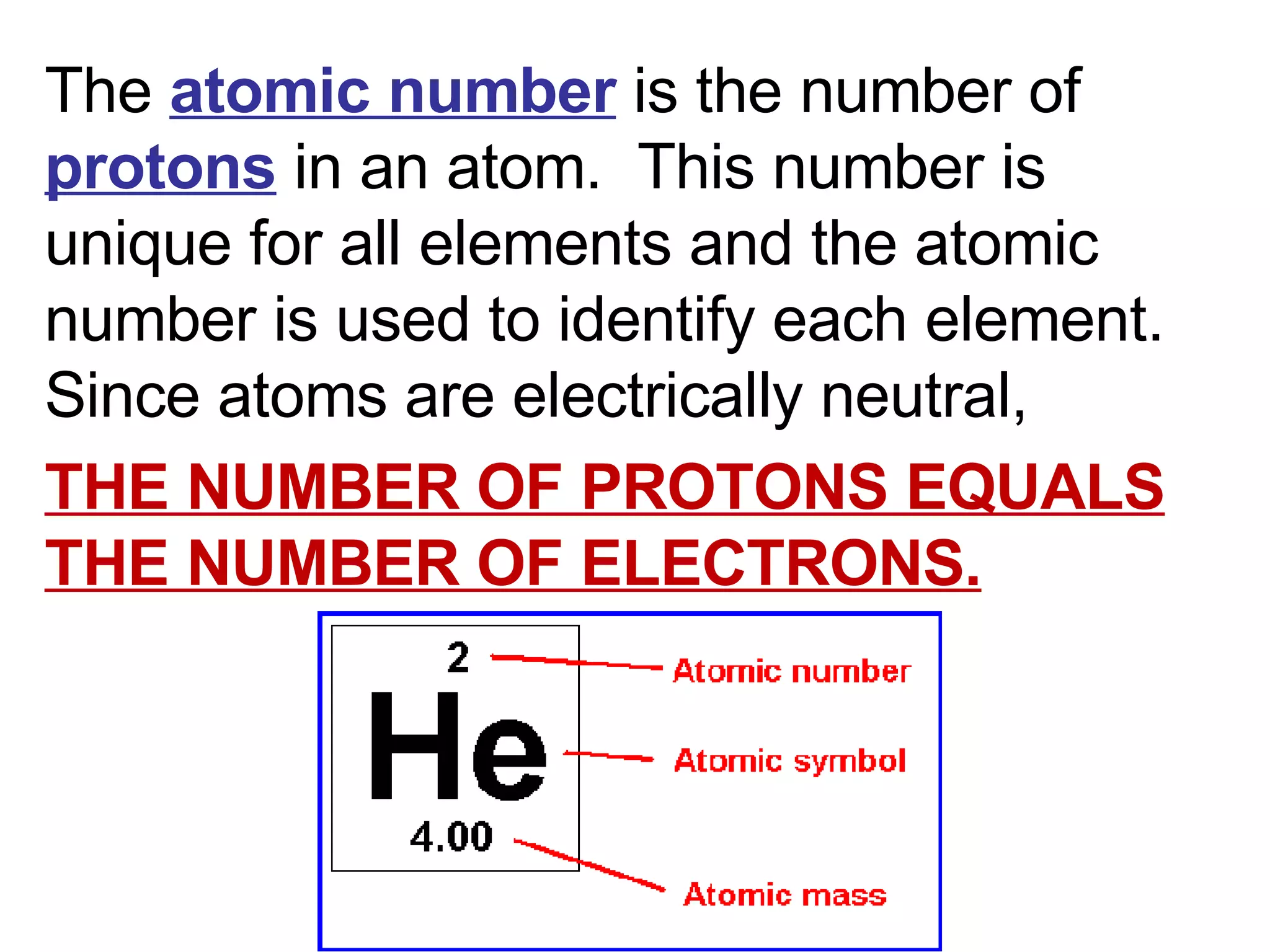 The  atomic number  is the number of  protons  in an atom.  This number is unique for all elements and the atomic number is used to identify each element. Since atoms are electrically neutral,  THE NUMBER OF PROTONS EQUALS THE NUMBER OF ELECTRONS. 