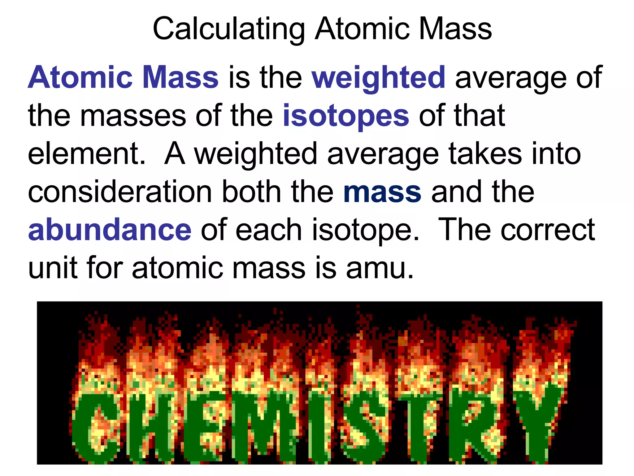 Calculating Atomic Mass Atomic Mass   is the  weighted  average of the masses of the  isotopes  of that element.  A weighted average takes into consideration both the  mass  and the  abundance  of each   isotope.  The correct unit for atomic mass is amu. 