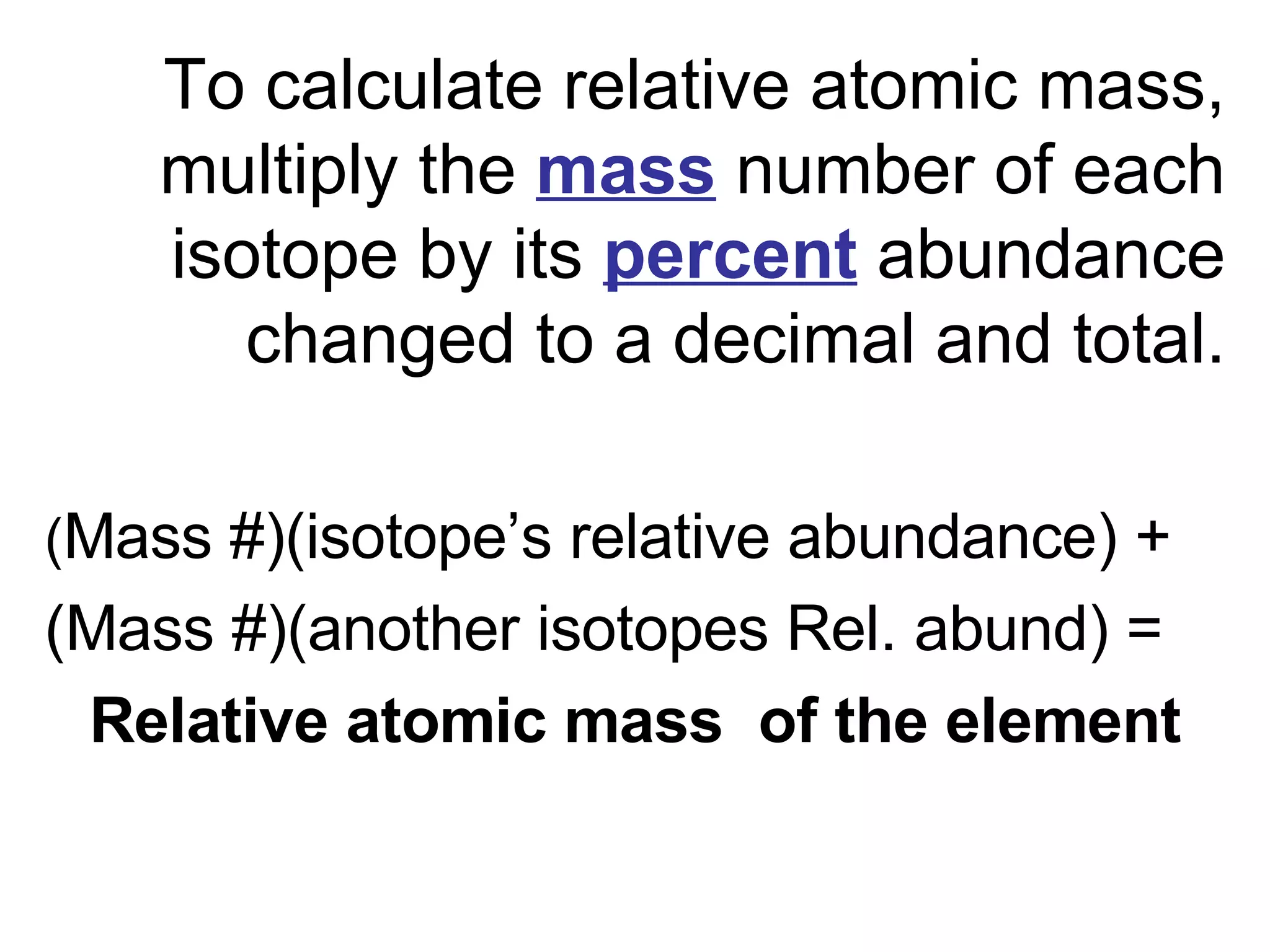 To calculate relative atomic mass, multiply the  mass   number of each isotope by its  percent  abundance changed to a decimal and total. ( Mass #)(isotope’s relative abundance) + (Mass #)(another isotopes Rel. abund) = Relative atomic mass  of the element 