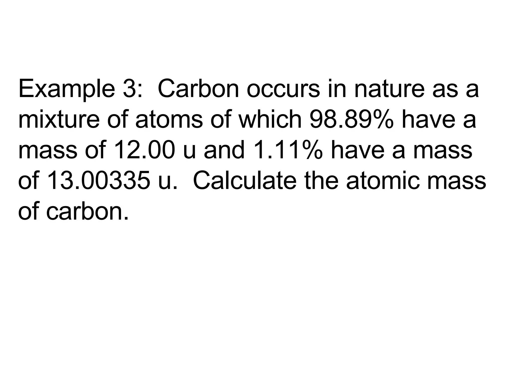 Example 3:  Carbon occurs in nature as a mixture of atoms of which 98.89% have a mass of 12.00 u and 1.11% have a mass of 13.00335 u.  Calculate the atomic mass of carbon. 