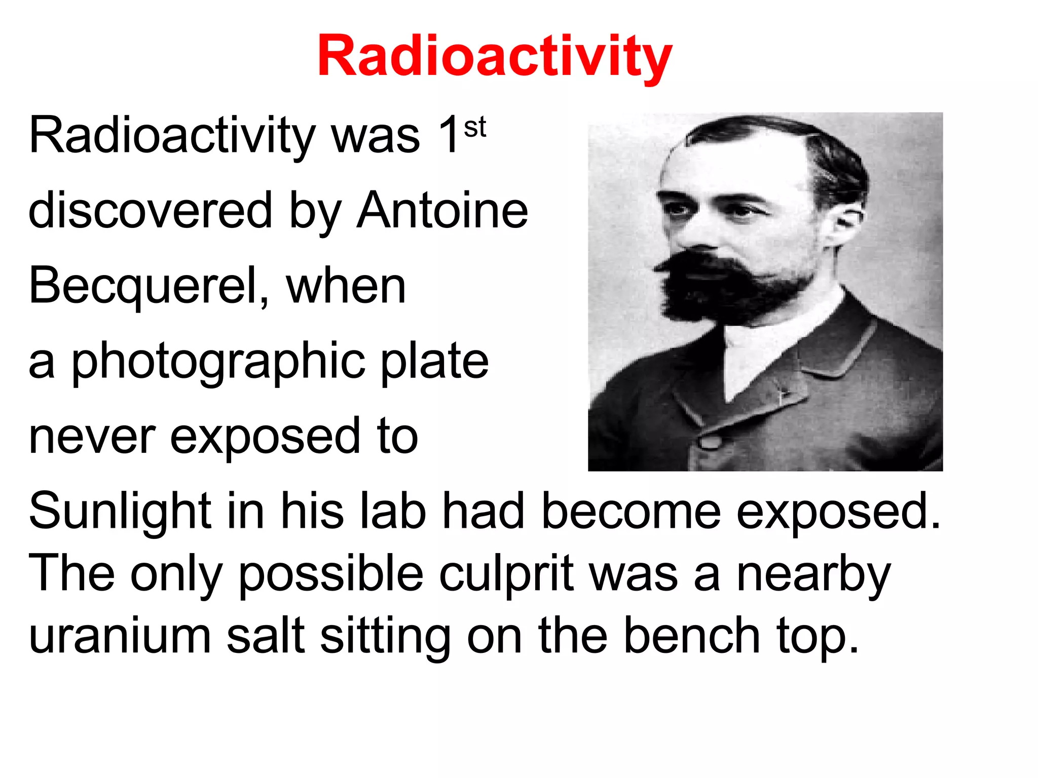 Radioactivity   Radioactivity was 1 st discovered by Antoine Becquerel, when  a photographic plate  never exposed to  Sunlight in his lab had become exposed.  The only possible culprit was a nearby uranium salt sitting on the bench top. 