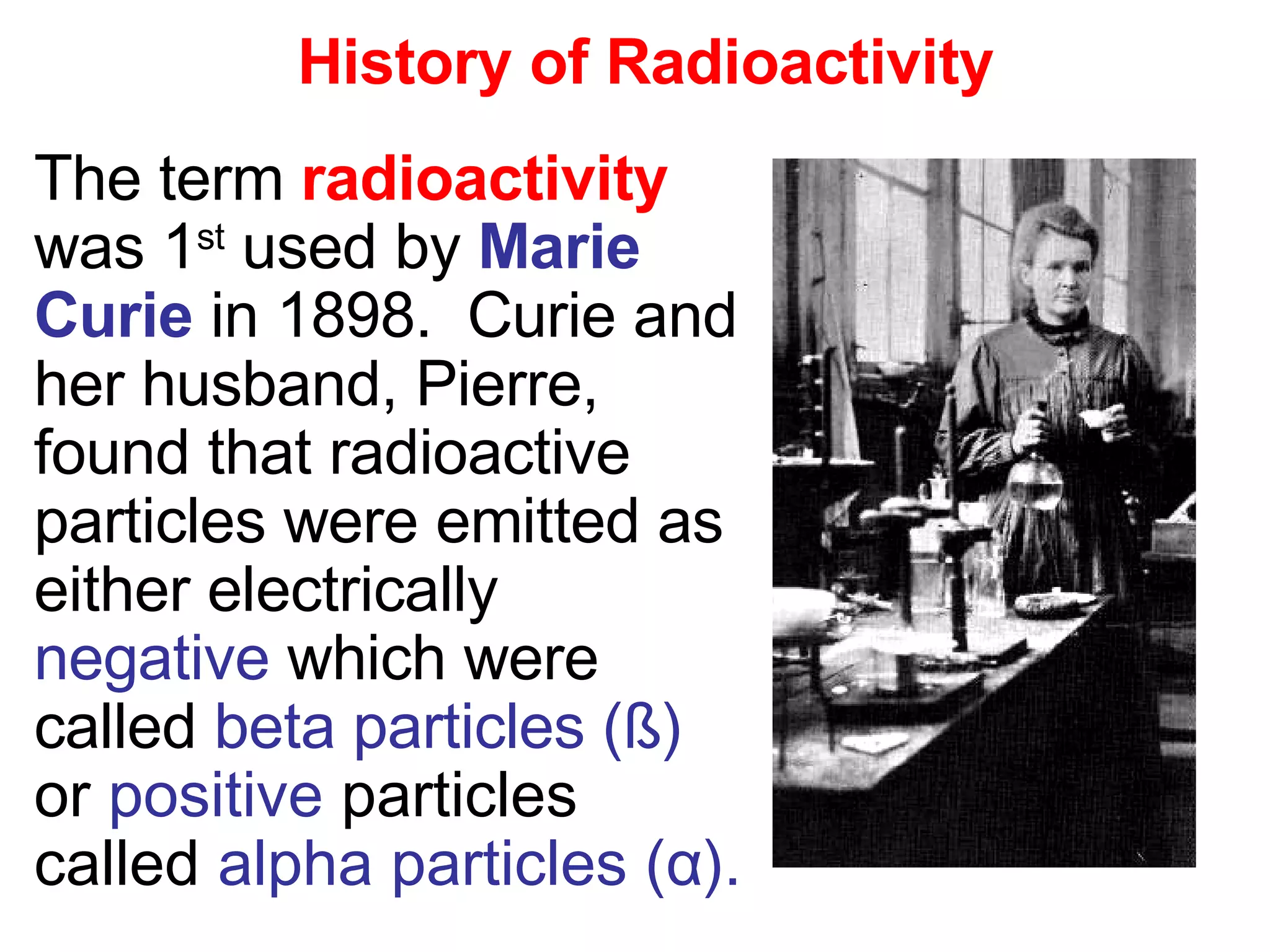 History of Radioactivity The term  radioactivity  was 1 st  used by  Marie   Curie  in 1898.  Curie and her husband, Pierre, found that radioactive particles were emitted as either electrically  negative  which were called  beta particles ( ß)  or  positive  particles called  alpha particles ( α ). 