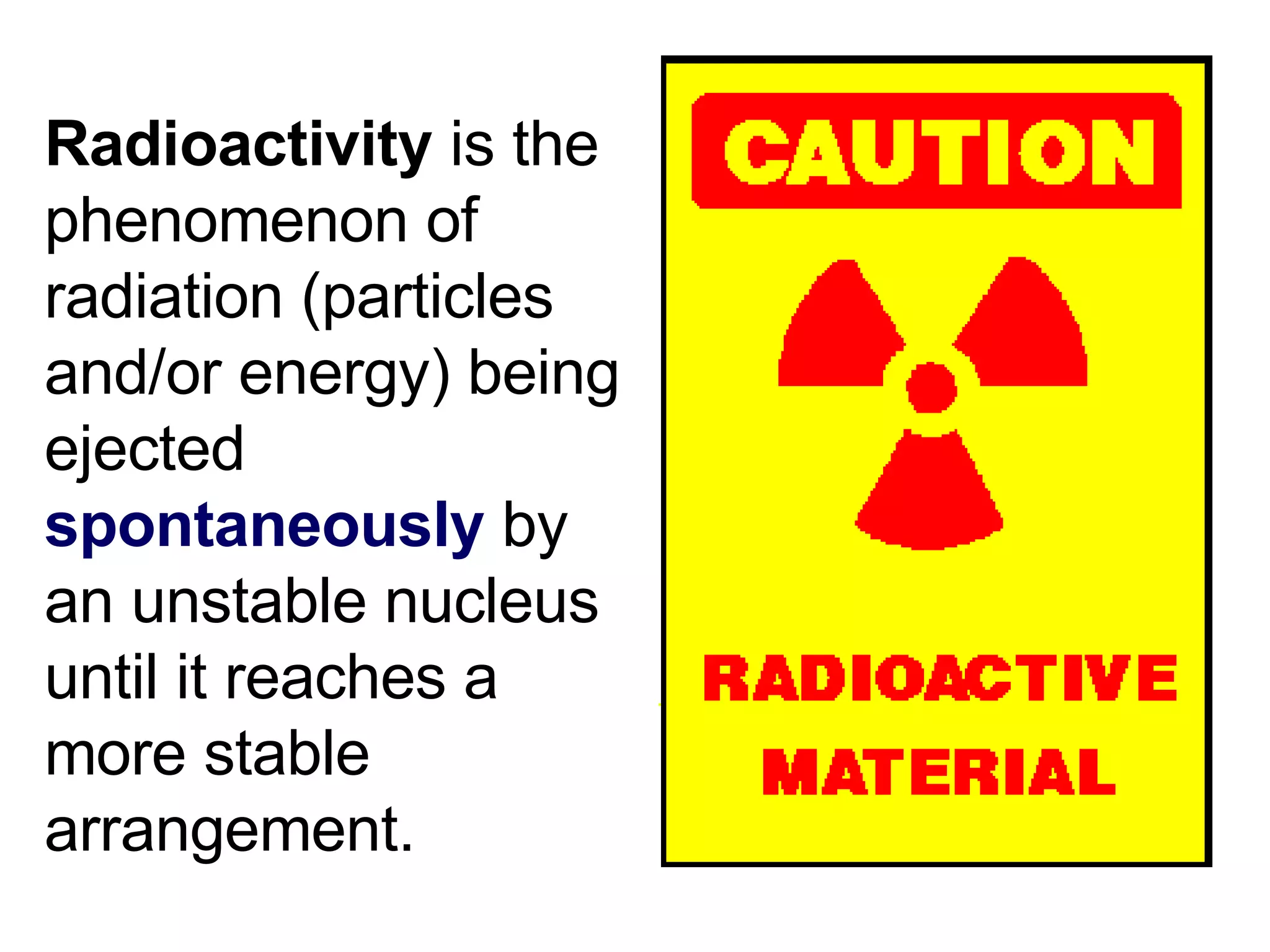 Radioactivity  is the phenomenon of radiation (particles and/or energy) being ejected  spontaneously  by an unstable nucleus until it reaches a more stable arrangement. 