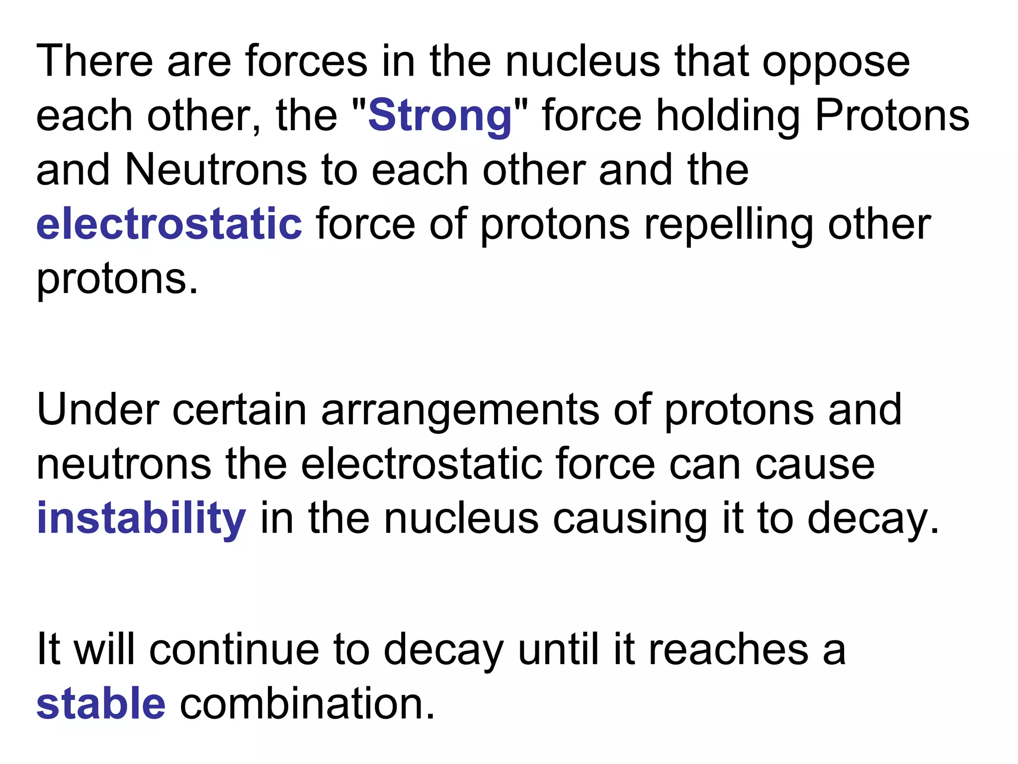 There are forces in the nucleus that oppose each other, the " Strong " force holding Protons and Neutrons to each other and the  electrostatic  force of protons repelling other protons.   Under certain arrangements of protons and neutrons the electrostatic force can cause  instability  in the nucleus causing it to decay.    It will continue to decay until it reaches a  stable  combination.  