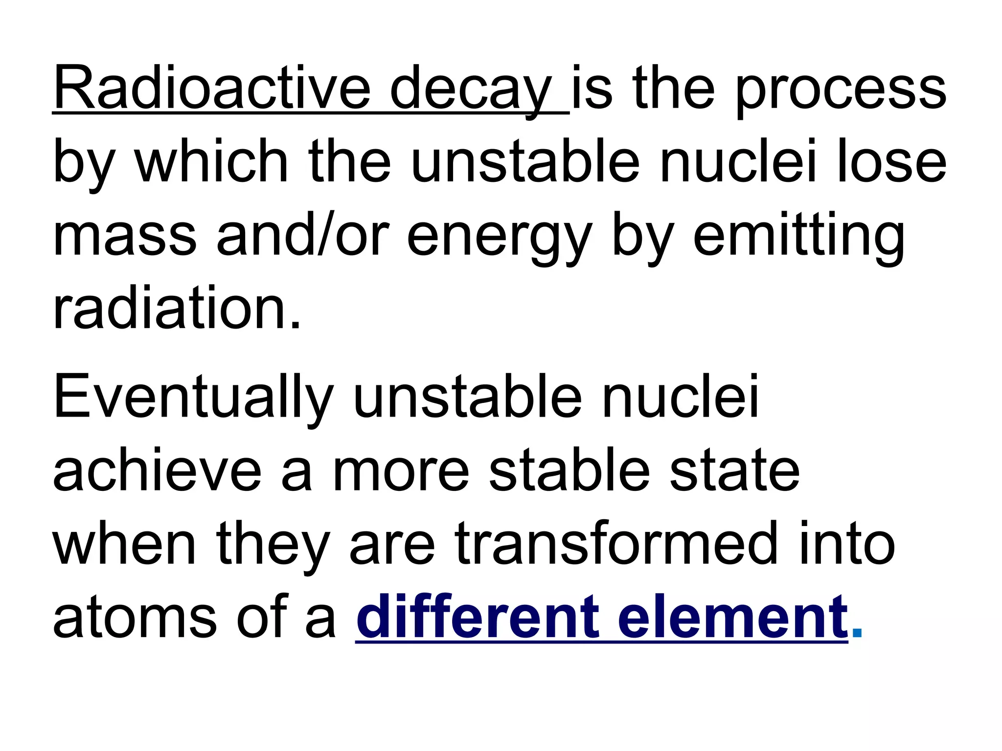 Radioactive decay  is the process by which the unstable nuclei lose mass and/or energy by emitting radiation.  Eventually unstable nuclei achieve a more stable state when they are transformed into atoms of a  different element . 