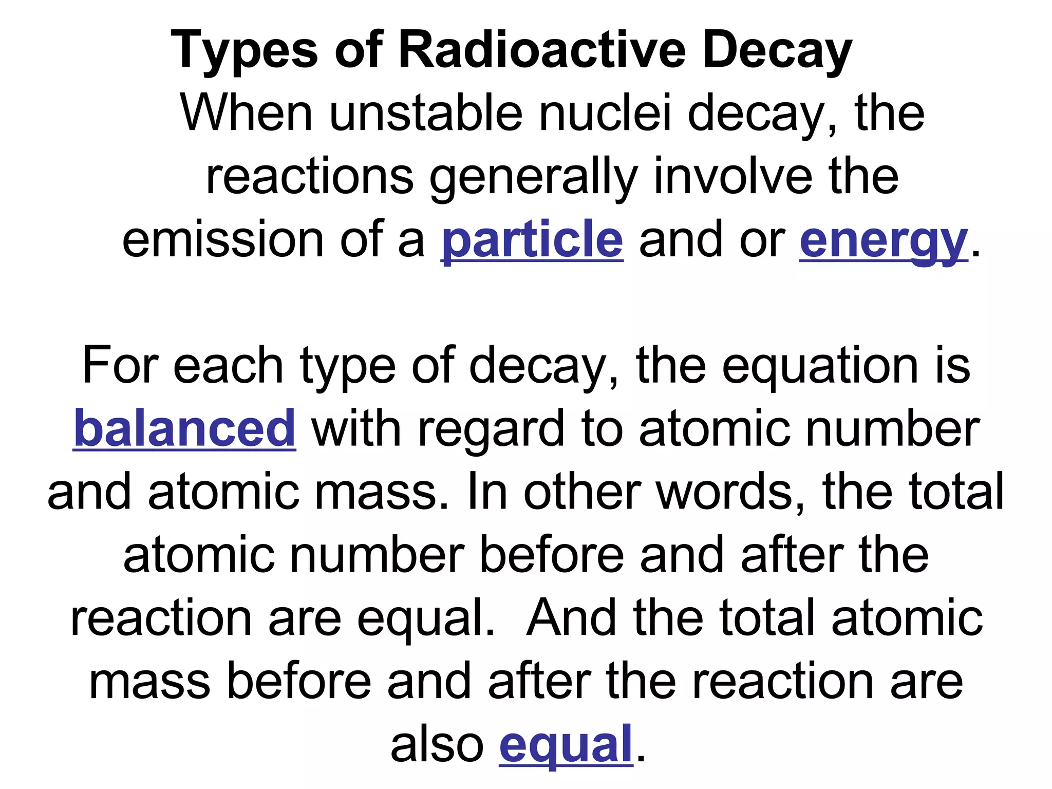 Types of Radioactive Decay    When unstable nuclei decay, the reactions generally involve the emission of a  particle  and or  energy . For each type of decay, the equation is  balanced  with regard to atomic number and atomic mass. In other words, the total atomic number before and after the reaction are equal.  And the total atomic mass before and after the reaction are also  equal .  