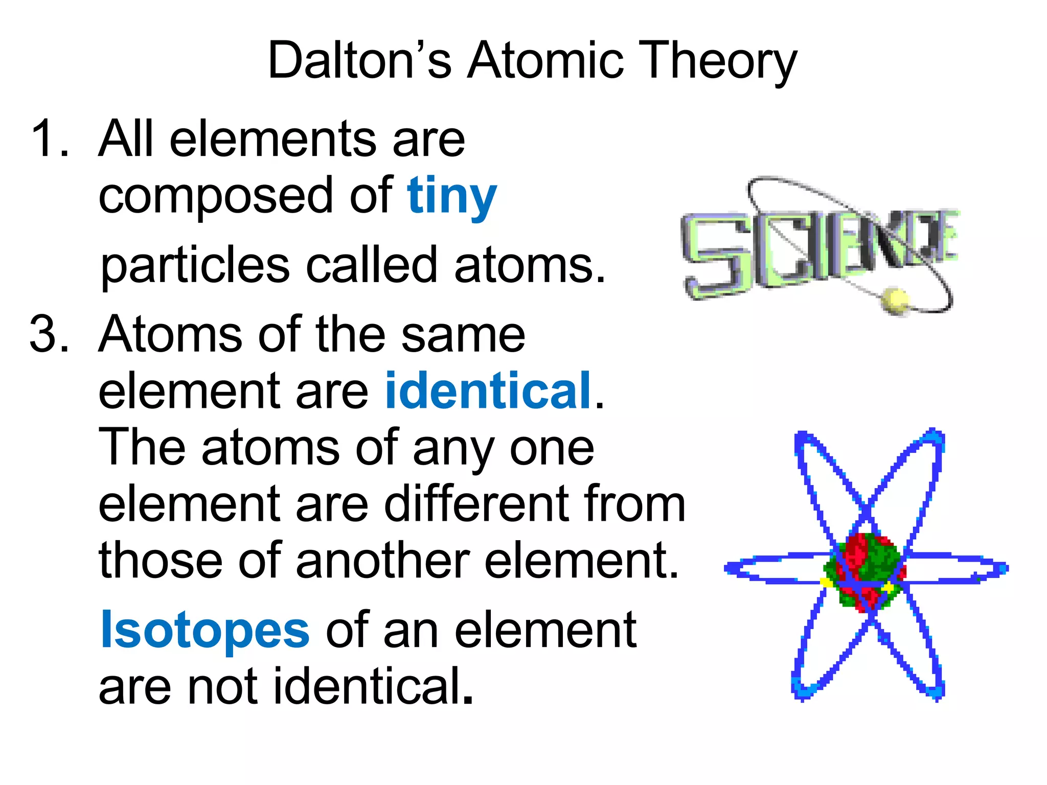 Dalton’s Atomic Theory All elements are composed of  tiny   particles called atoms. Atoms of the same element are  identical . The atoms of any one element are different from those of another element. Isotopes  of an element are not identical . 