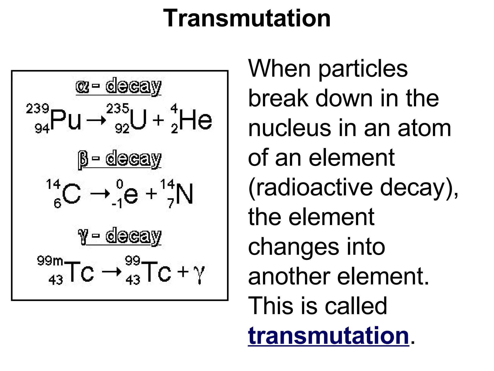 Transmutation When particles break down in the nucleus in an atom of an element (radioactive decay), the element changes into another element.  This is called  transmutation .  